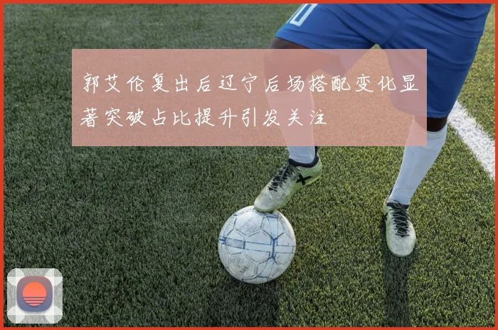 郭艾伦复出后辽宁后场搭配变化显著突破占比提升引发关注
