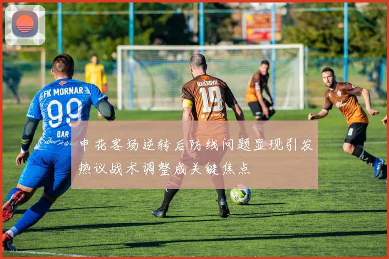 申花客场逆转后防线问题显现引发热议战术调整成关键焦点