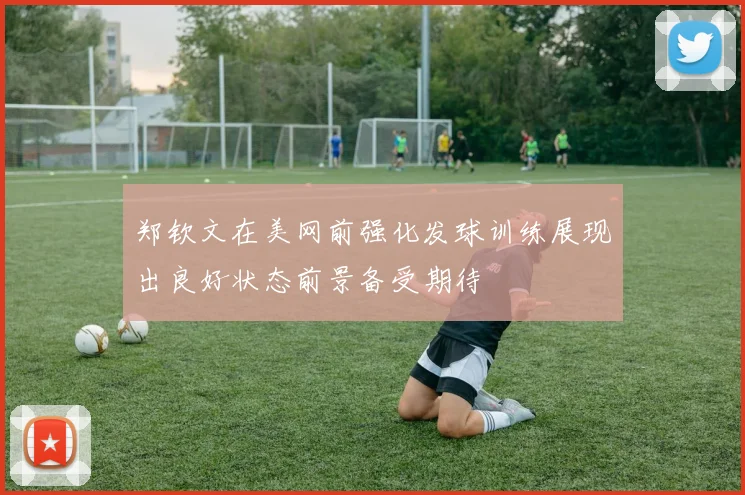 郑钦文在美网前强化发球训练展现出良好状态前景备受期待