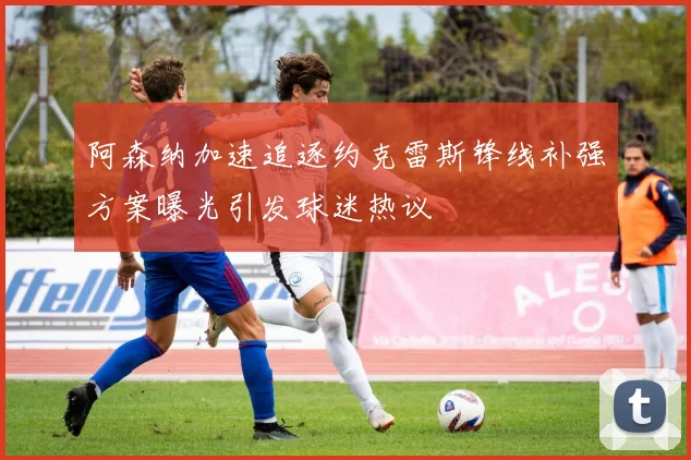 阿森纳加速追逐约克雷斯锋线补强方案曝光引发球迷热议