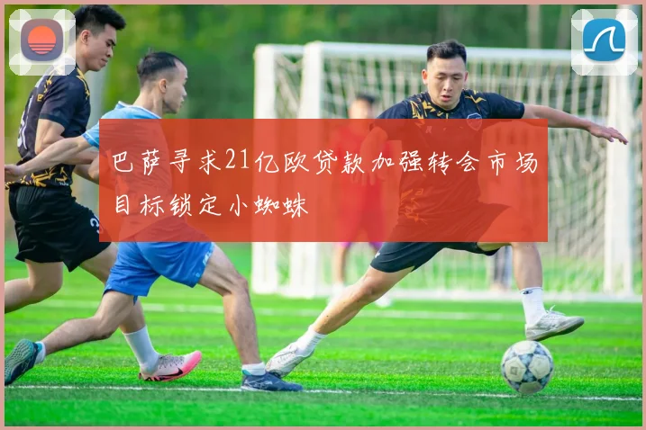 巴萨寻求21亿欧贷款加强转会市场目标锁定小蜘蛛