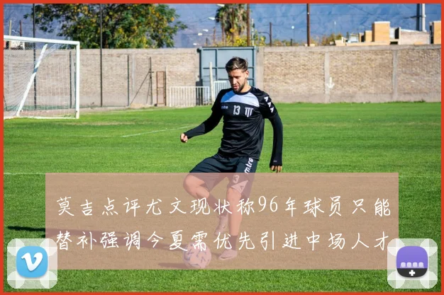 莫吉点评尤文现状称96年球员只能替补强调今夏需优先引进中场人才