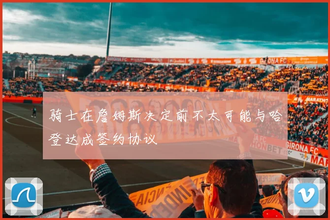 骑士在詹姆斯决定前不太可能与哈登达成签约协议