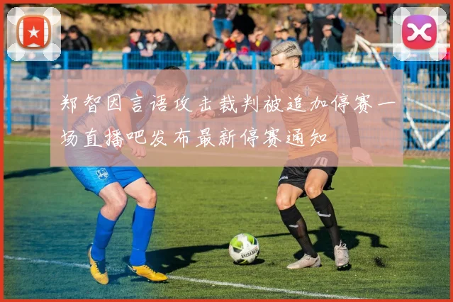 郑智因言语攻击裁判被追加停赛一场直播吧发布最新停赛通知