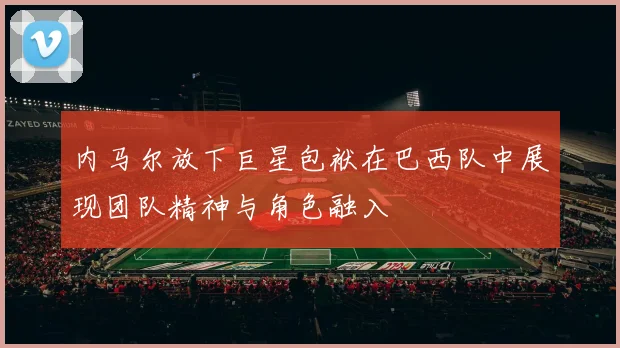 内马尔放下巨星包袱在巴西队中展现团队精神与角色融入