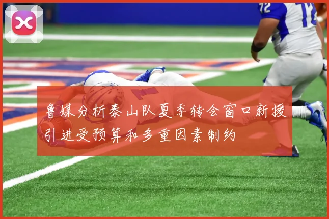 鲁媒分析泰山队夏季转会窗口新援引进受预算和多重因素制约