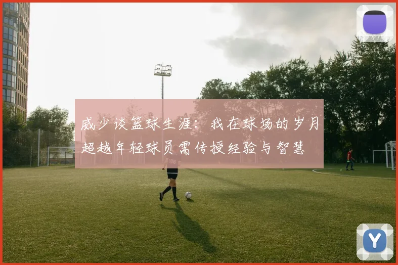 威少谈篮球生涯：我在球场的岁月超越年轻球员需传授经验与智慧