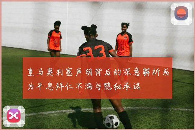 皇马奥利塞声明背后的深意解析或为平息拜仁不满与隐秘承诺
