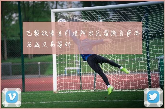 巴黎欲重金引进阿尔瓦雷斯贡萨洛或成交易筹码