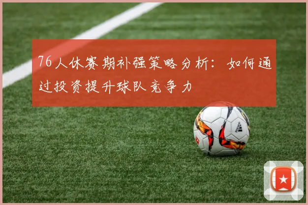 76人休赛期补强策略分析：如何通过投资提升球队竞争力