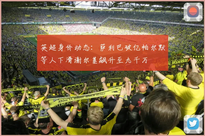 英超身价动态：萨利巴破亿帕尔默等人下滑谢尔基飙升至九千万