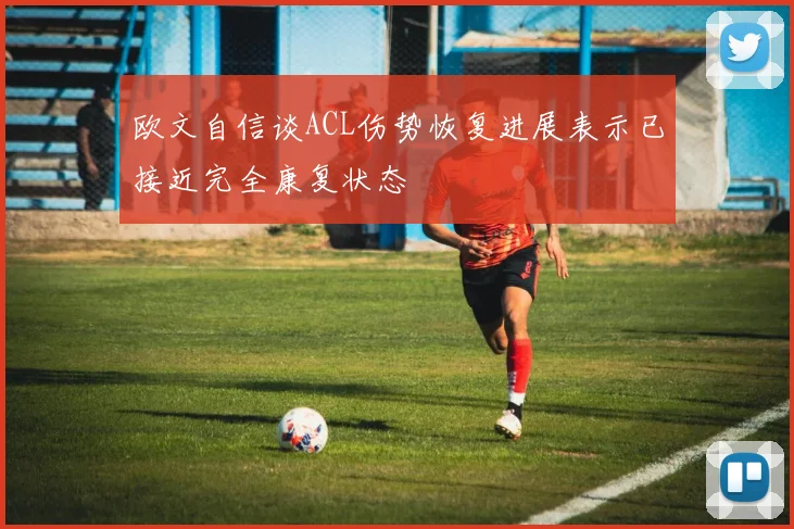 欧文自信谈ACL伤势恢复进展表示已接近完全康复状态
