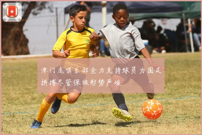 津门虎俱乐部全力支持球员为国足拼搏尽管保级形势严峻