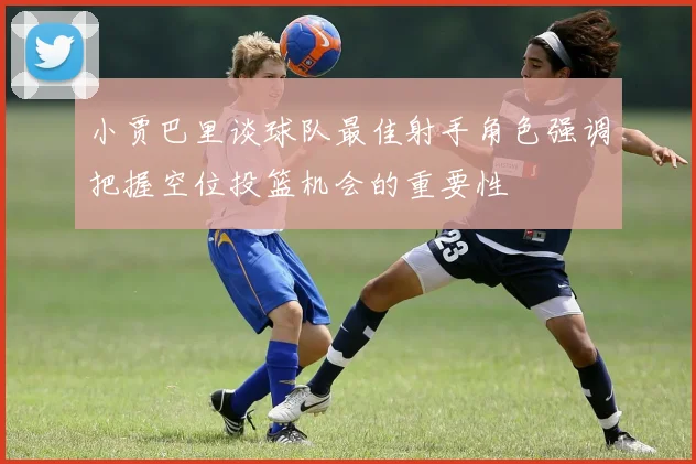 小贾巴里谈球队最佳射手角色强调把握空位投篮机会的重要性