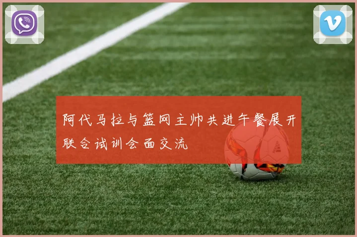 阿代马拉与篮网主帅共进午餐展开联合试训会面交流