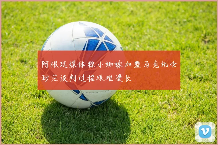 阿根廷媒体称小蜘蛛加盟马竞机会渺茫谈判过程艰难漫长
