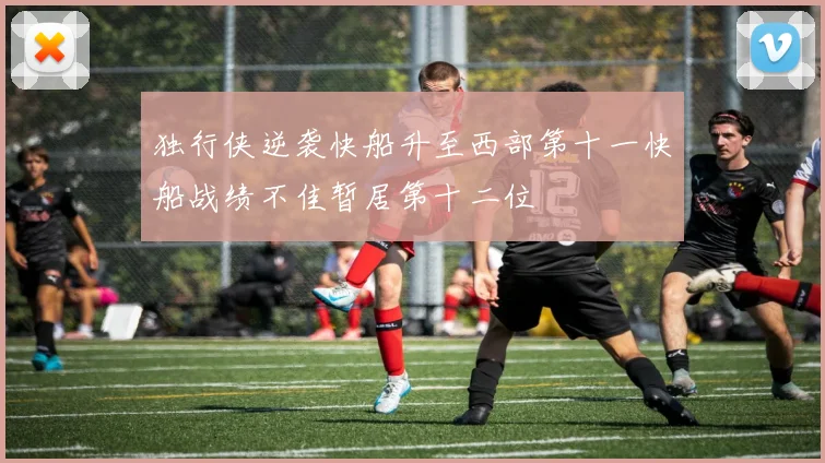 独行侠逆袭快船升至西部第十一快船战绩不佳暂居第十二位