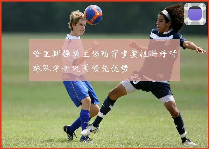 哈里斯强调主场防守重要性并呼吁球队学会巩固领先优势