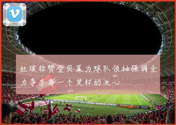 杜埃称赞登贝莱为球队领袖强调全力争夺每一个奖杯的决心