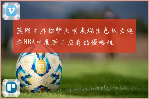 篮网主帅称赞杰明表现出色认为他在NBA中展现了应有的侵略性
