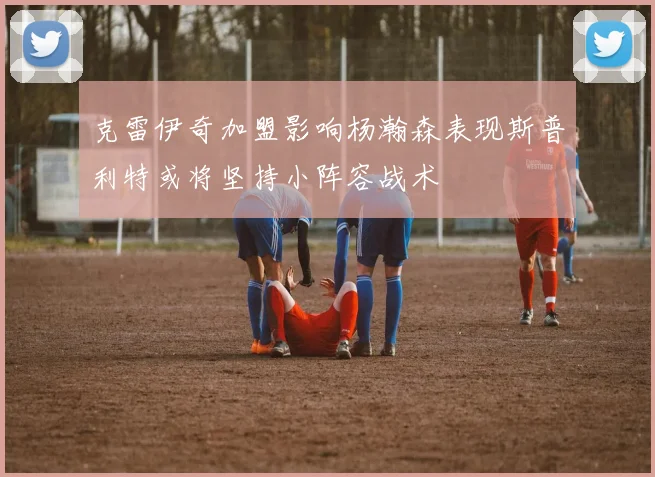 克雷伊奇加盟影响杨瀚森表现斯普利特或将坚持小阵容战术